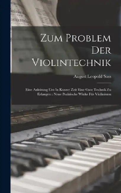 Zum Problem Der Violintechnik: Eine Anleitung Um In Kurzer Zeit Eine Gute Technik Zu Erlangen: Neue Praktische Winke Für Violinisten by August Leopold B. 1874 Sass