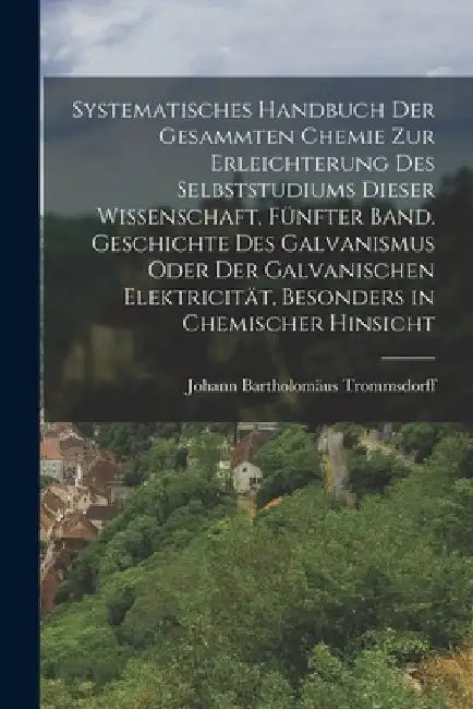 Systematisches Handbuch der gesammten Chemie zur Erleichterung des Selbststudiums dieser Wissenschaft, Fünfter Band. Geschichte des Galvanismus oder d by Johann Bartholomäus Trommsdorff