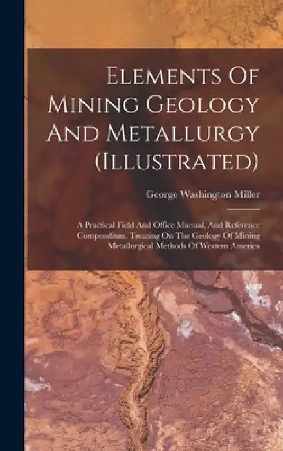 Elements Of Mining Geology And Metallurgy (illustrated): A Practical Field And Office Manual, And Reference Compendium, Treating On The Geology Of Min by George Washington Miller