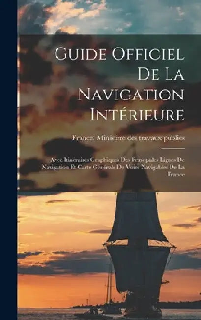 Guide Officiel De La Navigation Intérieure: Avec Itinéraires Graphiques Des Principales Lignes De Navigation Et Carte Générale De Voies Navigables De by France Ministère Des Travaux Publics