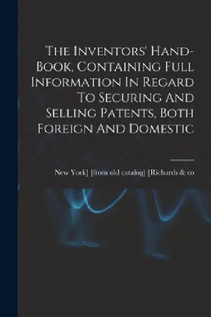 The Inventors' Hand-book, Containing Full Information In Regard To Securing And Selling Patents, Both Foreign And Domestic by New York] [From Old [Richards &. Co