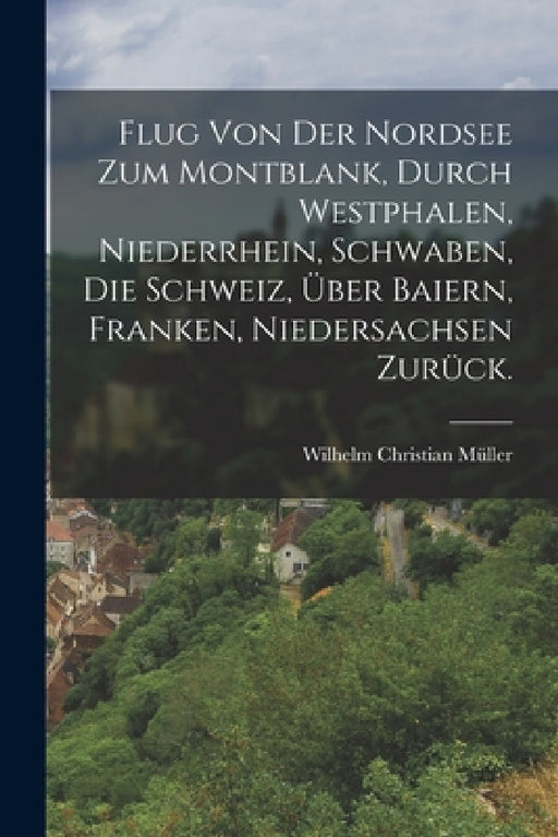 Flug von der Nordsee zum Montblank, durch Westphalen, Niederrhein, Schwaben, die Schweiz, über Baiern, Franken, Niedersachsen zurück. by Wilhelm Christian Müller