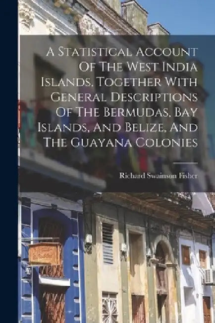 A Statistical Account Of The West India Islands, Together With General Descriptions Of The Bermudas, Bay Islands, And Belize, And The Guayana Colonies by Fisher Richard Swainson