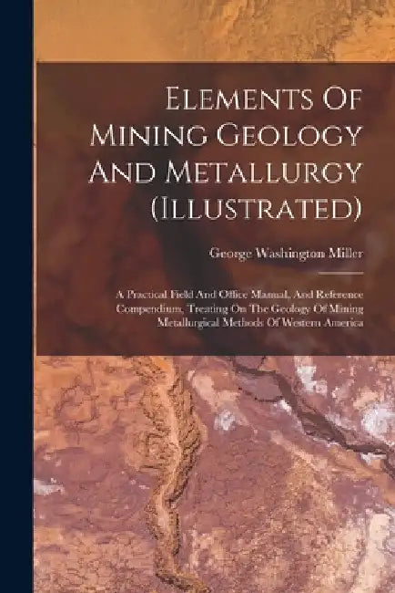 Elements Of Mining Geology And Metallurgy (illustrated): A Practical Field And Office Manual, And Reference Compendium, Treating On The Geology Of Min by George Washington Miller