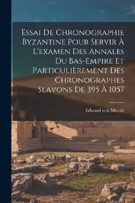 Essai De Chronographie Byzantine Pour Servir À L'examen Des Annales Du Bas-empire Et Particulièrement Des Chronographes Slavons De 395 À 1057 by Edward Von Muralt