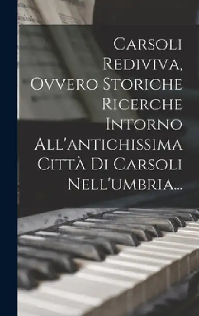 Carsoli Rediviva, Ovvero Storiche Ricerche Intorno All'antichissima Città Di Carsoli Nell'umbria... by Anonymous