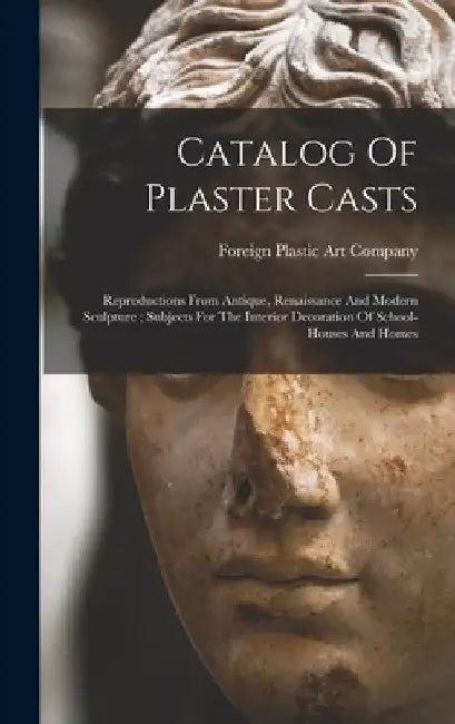 Catalog Of Plaster Casts: Reproductions From Antique, Renaissance And Modern Sculpture; Subjects For The Interior Decoration Of School-houses And Home by Foreign Plastic Art Company