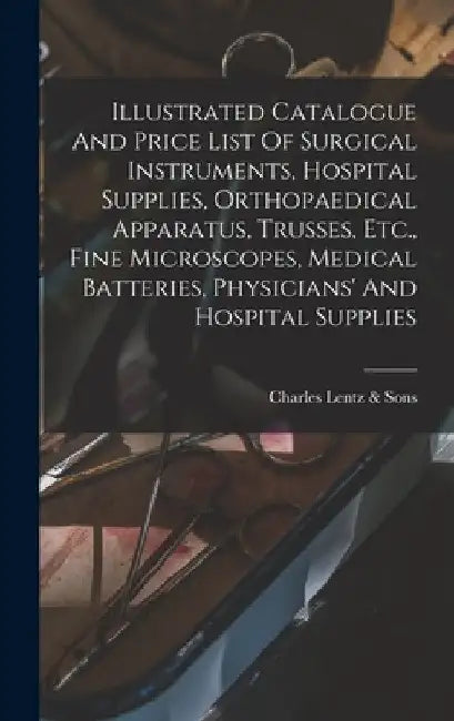 Illustrated Catalogue And Price List Of Surgical Instruments, Hospital Supplies, Orthopaedical Apparatus, Trusses, Etc., Fine Microscopes, Medical Bat by P. Charles Lentz &. Sons (Philadelphia
