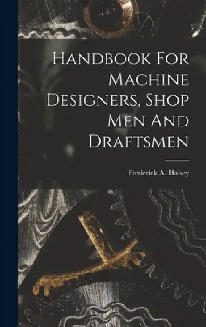 Handbook For Machine Designers, Shop Men And Draftsmen by Frederick A. (Frederick Arthu Halsey