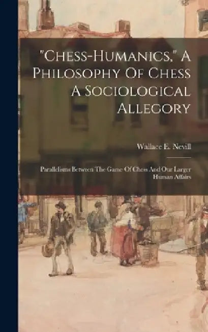 "chess-humanics," A Philosophy Of Chess A Sociological Allegory: Parallelisms Between The Game Of Chess And Our Larger Human Affairs by Wallace E. Nevill