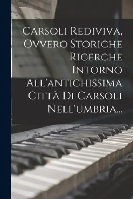 Carsoli Rediviva, Ovvero Storiche Ricerche Intorno All'antichissima Città Di Carsoli Nell'umbria... by Anonymous