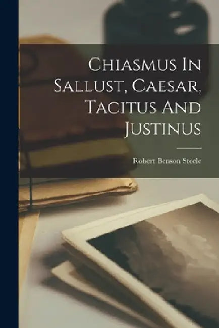 Chiasmus In Sallust, Caesar, Tacitus And Justinus by Robert Benson Steele