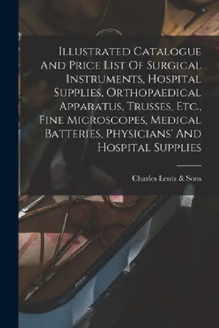 Illustrated Catalogue And Price List Of Surgical Instruments, Hospital Supplies, Orthopaedical Apparatus, Trusses, Etc., Fine Microscopes, Medical Bat by P. Charles Lentz &. Sons (Philadelphia