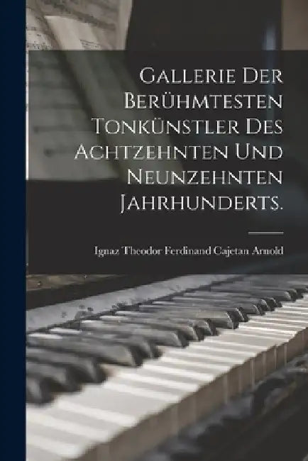 Gallerie der berühmtesten Tonkünstler des achtzehnten und neunzehnten Jahrhunderts. by Ignaz Theodor Ferdinand Cajetan Arnold