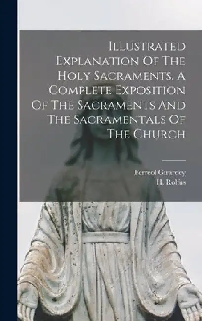 Illustrated Explanation Of The Holy Sacraments. A Complete Exposition Of The Sacraments And The Sacramentals Of The Church by H. (Hermann) 1821-1896 Rolfus