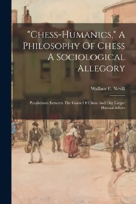 "chess-humanics," A Philosophy Of Chess A Sociological Allegory: Parallelisms Between The Game Of Chess And Our Larger Human Affairs by Wallace E. Nevill