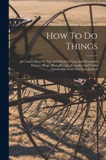 How To Do Things: A Compendium Of New And Practical Farm And Household Devices, Helps, Hints, Recipes, Formulas And Useful Information F by Anonymous