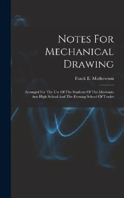 Notes For Mechanical Drawing; Arranged For The Use Of The Students Of The Mechanic Arts High School And The Evening School Of Trades by Frank E. (Frank Elliott) B. Mathewson