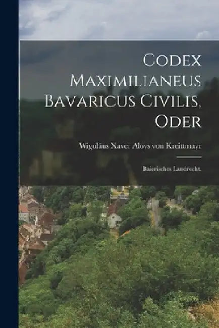 Codex Maximilianeus Bavaricus Civilis, Oder: Baierisches Landrecht. by Wiguläus Xaver Aloys Von Kreittmayr