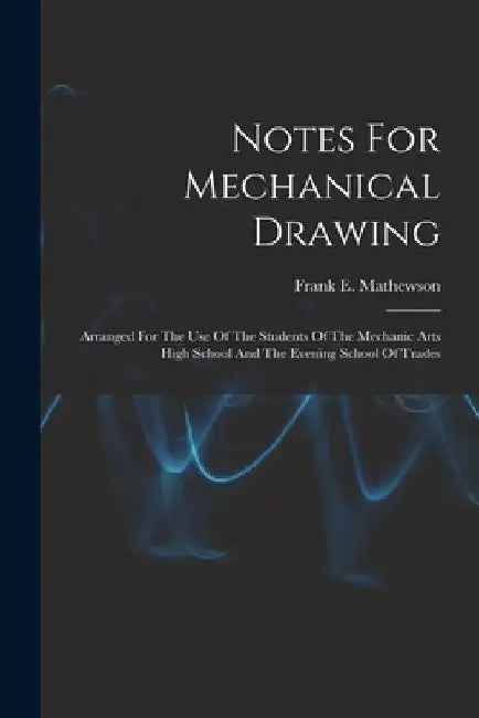 Notes For Mechanical Drawing; Arranged For The Use Of The Students Of The Mechanic Arts High School And The Evening School Of Trades by Frank E. (Frank Elliott) B. Mathewson