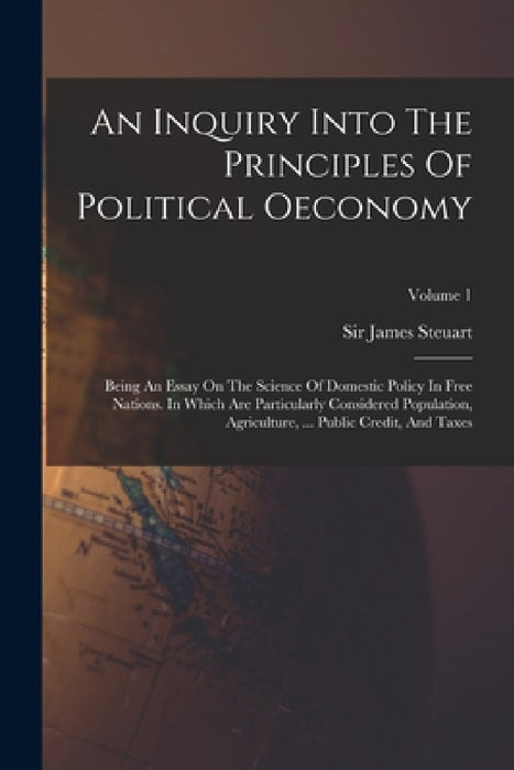An Inquiry Into The Principles Of Political Oeconomy: Being An Essay On The Science Of Domestic Policy In Free Nations. In Which Are Particularly Cons by James Steuart