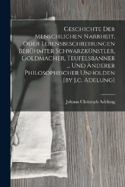 Geschichte Der Menschlichen Narrheit, Oder Lebensbeschreibungen Berühmter Schwarzkünstler, Goldmacher, Teufelsbanner ... Und Anderer Philosophischer U by Johann Christoph Adelung