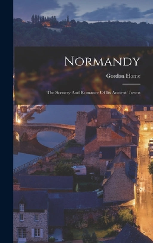 Normandy: The Scenery And Romance Of Its Ancient Towns by Gordon Home