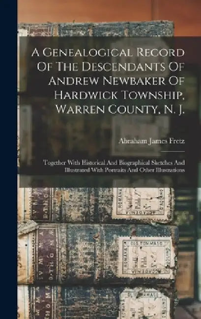 A Genealogical Record Of The Descendants Of Andrew Newbaker Of Hardwick Township, Warren County, N. J.: Together With Historical And Biographical Sket by Abraham James Fretz