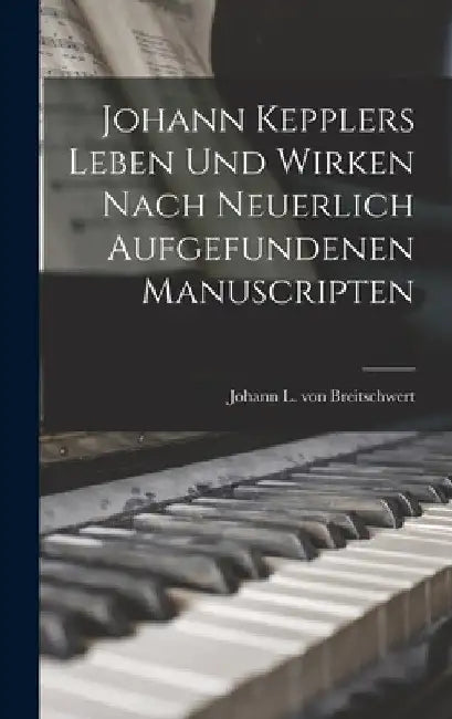 Johann Kepplers Leben Und Wirken Nach Neuerlich Aufgefundenen Manuscripten by Johann L Von Breitschwert