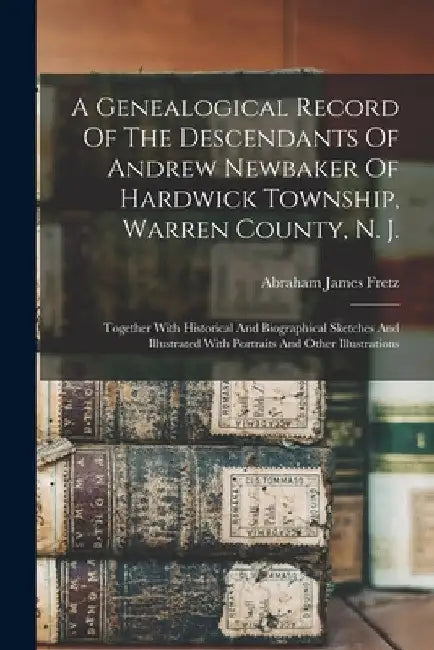 A Genealogical Record Of The Descendants Of Andrew Newbaker Of Hardwick Township, Warren County, N. J.: Together With Historical And Biographical Sket by Abraham James Fretz