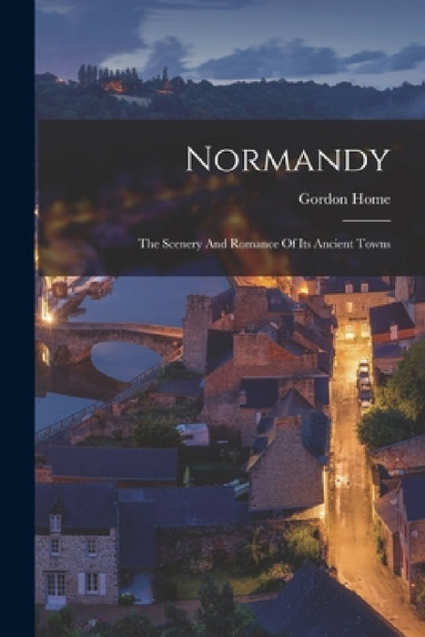 Normandy: The Scenery And Romance Of Its Ancient Towns by Gordon Home