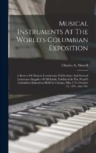 Musical Instruments At The World's Columbian Exposition: A Review Of Musical Instruments, Publications And Musical Instrument Supplies Of All Kinds, E by Charles a. Daniell
