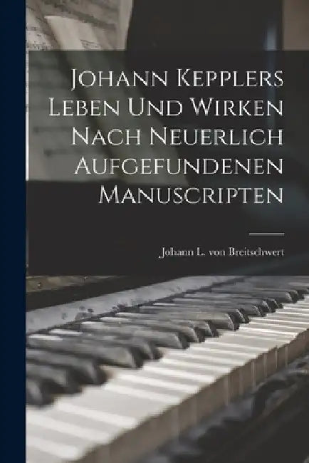 Johann Kepplers Leben Und Wirken Nach Neuerlich Aufgefundenen Manuscripten by Johann L Von Breitschwert