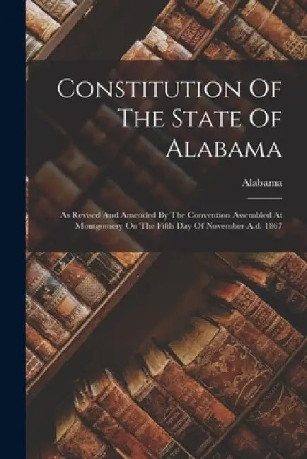 Constitution Of The State Of Alabama: As Revised And Amended By The Convention Assembled At Montgomery On The Fifth Day Of November A.d. 1867 by Alabama