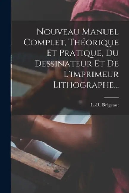 Nouveau Manuel Complet, Théorique Et Pratique, Du Dessinateur Et De L'imprimeur Lithographe... by L. -R Brégeaut