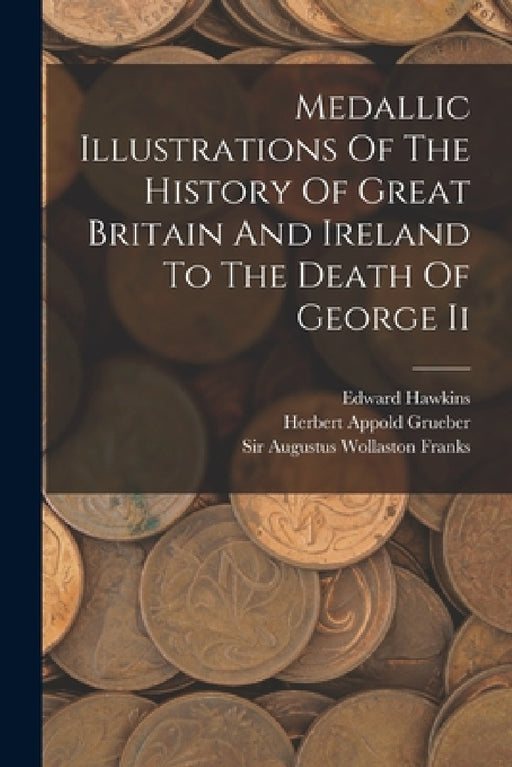 Medallic Illustrations Of The History Of Great Britain And Ireland To The Death Of George Ii by Edward Hawkins, Sir Augustus Wollaston Franks, Herbert Appold Grueber