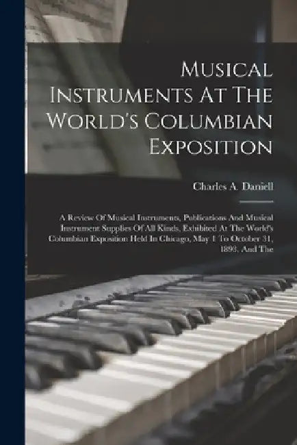 Musical Instruments At The World's Columbian Exposition: A Review Of Musical Instruments, Publications And Musical Instrument Supplies Of All Kinds, E by Charles a. Daniell