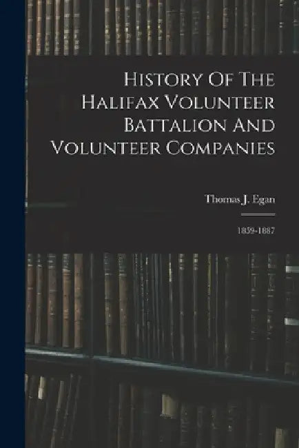 History Of The Halifax Volunteer Battalion And Volunteer Companies: 1859-1887 by Thomas J. Egan