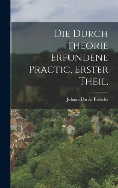 Die durch Theorie erfundene Practic, Erster Theil, by Johann Daniel Preissler