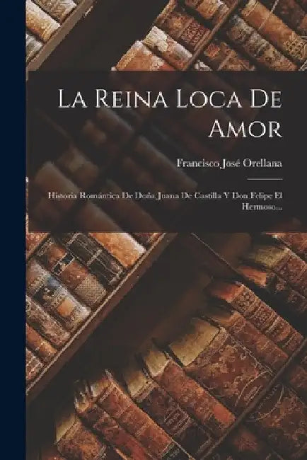 La Reina Loca De Amor: Historia Romántica De Doña Juana De Castilla Y Don Felipe El Hermoso... by Francisco José Orellana