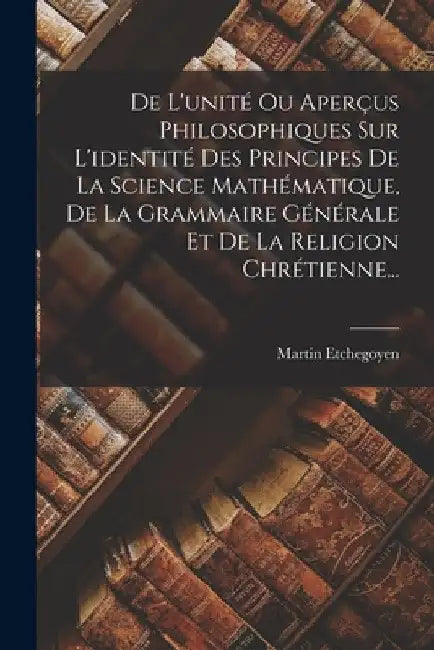 De L'unité Ou Aperçus Philosophiques Sur L'identité Des Principes De La Science Mathématique, De La Grammaire Générale Et De La Religion Chrétienne... by Martin Etchegoyen
