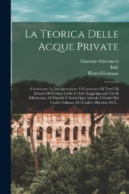 La Teorica Delle Acque Private: Contenente La Interpretazione E Commento Di Tutti Gli Articoli Del Codice Civile E Delle Leggi Speciali Che Si Riferis by Sebastiano Gianzana
