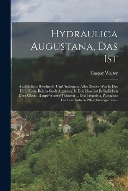 Hydraulica Augustana, Das Ist: Ausführliche Beschreib- Und Auslegung Alles Dessen Was In Des Heil. Röm. Reichs-stadt Augspurg In Den Daselbst Befindl by Caspar Walter
