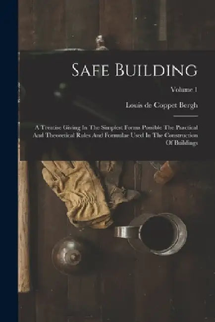 Safe Building: A Treatise Giving In The Simplest Forms Possible The Practical And Theoretical Rules And Formulae Used In The Construc by Louis de Coppet Bergh