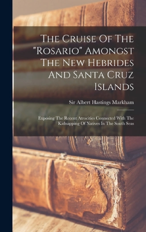 The Cruise Of The "rosario" Amongst The New Hebrides And Santa Cruz Islands: Exposing The Recent Atrocities Connected With The Kidnapping Of Natives I by Sir Albert Hastings Markham