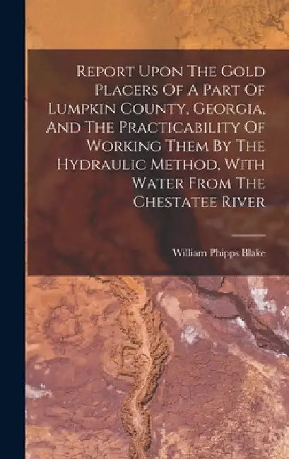 Report Upon The Gold Placers Of A Part Of Lumpkin County, Georgia, And The Practicability Of Working Them By The Hydraulic Method, With Water From The by William Phipps Blake