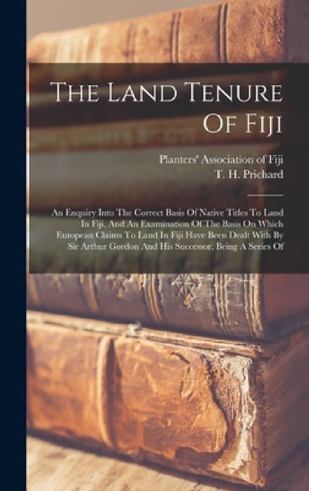 The Land Tenure Of Fiji: An Enquiry Into The Correct Basis Of Native Titles To Land In Fiji, And An Examination Of The Basis On Which European by T. H. Prichard, Planters' Association of Fiji