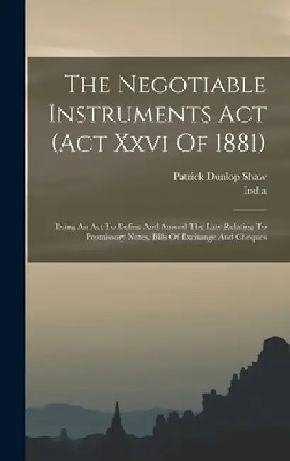 The Negotiable Instruments Act (act Xxvi Of 1881): Being An Act To Define And Amend The Law Relating To Promissory Notes, Bills Of Exchange And Cheque by India
