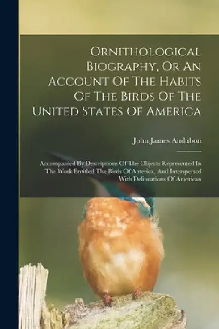Ornithological Biography, Or An Account Of The Habits Of The Birds Of The United States Of America: Accompanied By Descriptions Of The Objects Represe by John James Audubon