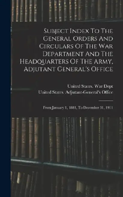 Subject Index To The General Orders And Circulars Of The War Department And The Headquarters Of The Army, Adjutant General's Office: From January 1, 1 by United States War Dept